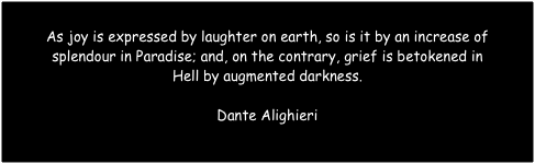 
As joy is expressed by laughter on earth, so is it by an increase of 
splendour in Paradise; and, on the contrary, grief is betokened in 
Hell by augmented darkness.

Dante Alighieri